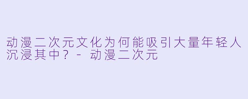 动漫二次元文化为何能吸引大量年轻人沉浸其中？