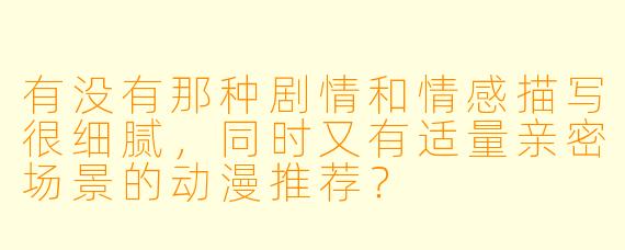 有没有那种剧情和情感描写很细腻，同时又有适量亲密场景的动漫推荐？