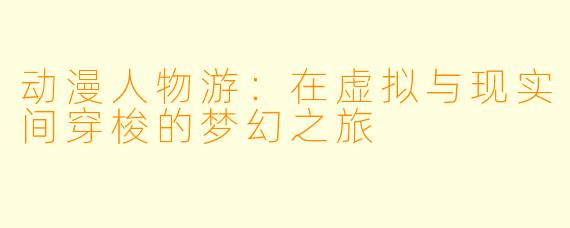 动漫人物游：在虚拟与现实间穿梭的梦幻之旅