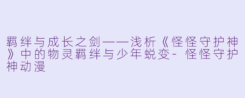 羁绊与成长之剑——浅析《怪怪守护神》中的物灵羁绊与少年蜕变-怪怪守护神动漫