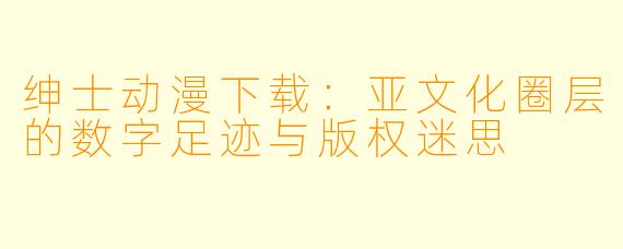绅士动漫下载：亚文化圈层的数字足迹与版权迷思