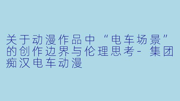 关于动漫作品中“电车场景”的创作边界与伦理思考-集团痴汉电车动漫