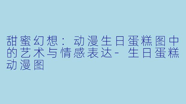 甜蜜幻想：动漫生日蛋糕图中的艺术与情感表达-生日蛋糕动漫图