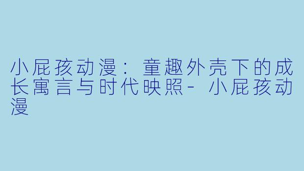 小屁孩动漫：童趣外壳下的成长寓言与时代映照-小屁孩动漫