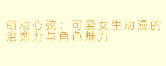 萌动心弦：可爱女生动漫的治愈力与角色魅力
