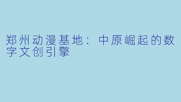 郑州动漫基地：中原崛起的数字文创引擎