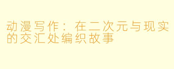 动漫写作：在二次元与现实的交汇处编织故事
