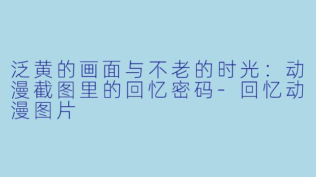 泛黄的画面与不老的时光：动漫截图里的回忆密码-回忆动漫图片