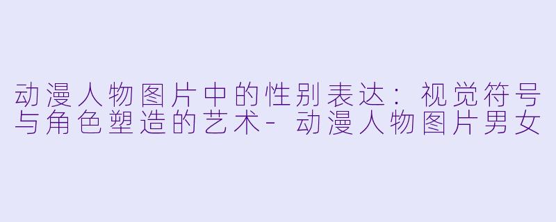 动漫人物图片中的性别表达：视觉符号与角色塑造的艺术-动漫人物图片男女
