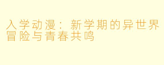 入学动漫：新学期的异世界冒险与青春共鸣