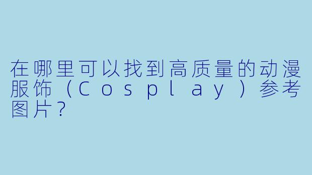 在哪里可以找到高质量的动漫服饰（Cosplay）参考图片？