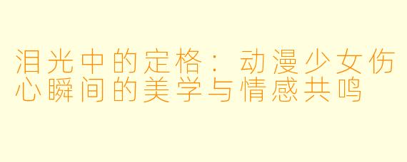 泪光中的定格：动漫少女伤心瞬间的美学与情感共鸣