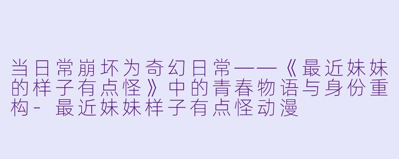 当日常崩坏为奇幻日常——《最近妹妹的样子有点怪》中的青春物语与身份重构-最近妹妹样子有点怪动漫
