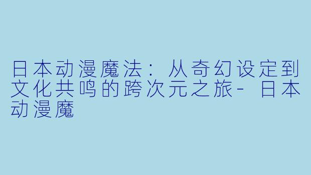 日本动漫魔法：从奇幻设定到文化共鸣的跨次元之旅-日本动漫魔
