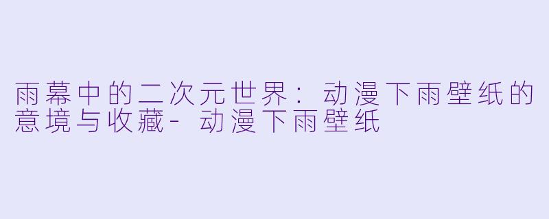 雨幕中的二次元世界：动漫下雨壁纸的意境与收藏-动漫下雨壁纸