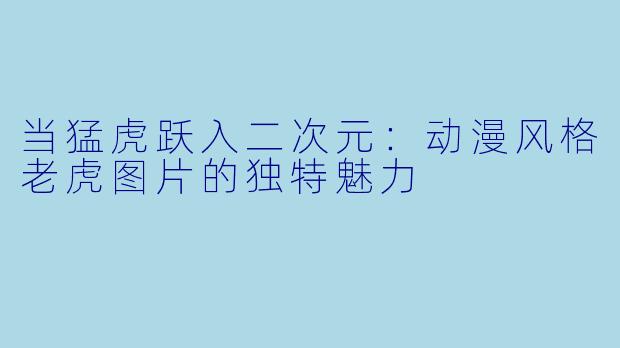 当猛虎跃入二次元:动漫风格老虎图片的独特魅力
