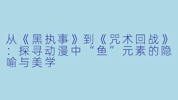 从《黑执事》到《咒术回战》：探寻动漫中“鱼”元素的隐喻与美学
