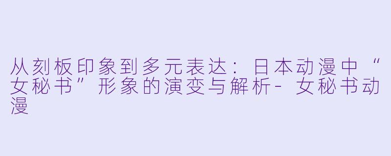 从刻板印象到多元表达：日本动漫中“女秘书”形象的演变与解析-女秘书动漫