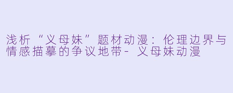 浅析“义母妹”题材动漫：伦理边界与情感描摹的争议地带-义母妹动漫