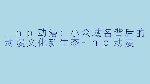 .np动漫：小众域名背后的动漫文化新生态-np动漫