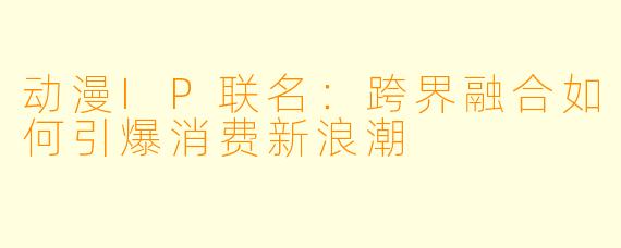 动漫IP联名:跨界融合如何引爆消费新浪潮