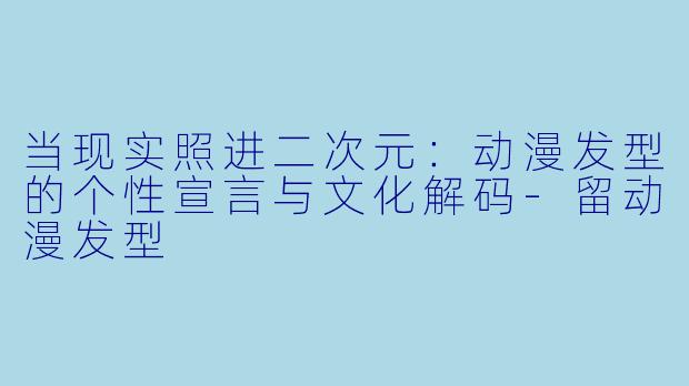 当现实照进二次元：动漫发型的个性宣言与文化解码-留动漫发型