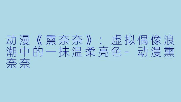动漫《熏奈奈》：虚拟偶像浪潮中的一抹温柔亮色-动漫熏奈奈