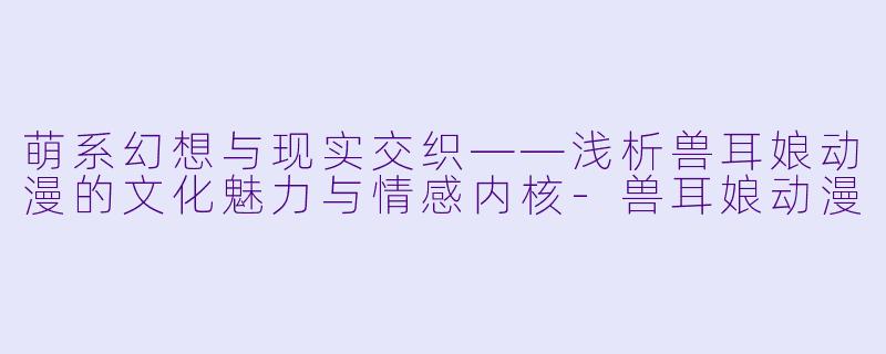 萌系幻想与现实交织——浅析兽耳娘动漫的文化魅力与情感内核-兽耳娘动漫