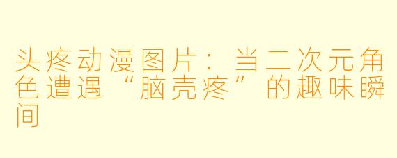 头疼动漫图片:当二次元角色遭遇“脑壳疼”的趣味瞬间