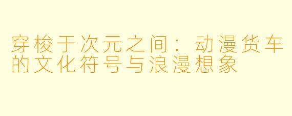 穿梭于次元之间：动漫货车的文化符号与浪漫想象