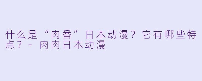 什么是“肉番”日本动漫？它有哪些特点？-肉肉日本动漫