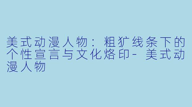 美式动漫人物：粗犷线条下的个性宣言与文化烙印