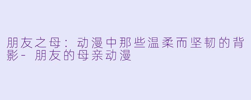 朋友之母：动漫中那些温柔而坚韧的背影