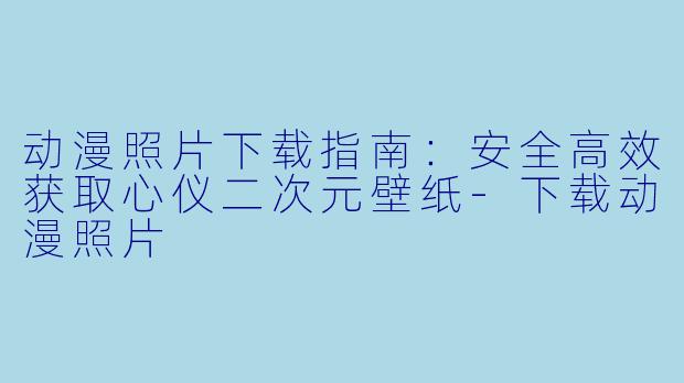 动漫照片下载指南：安全高效获取心仪二次元壁纸-下载动漫照片