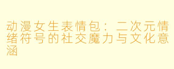 动漫女生表情包:二次元情绪符号的社交魔力与文化意涵
