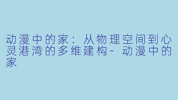 动漫中的家：从物理空间到心灵港湾的多维建构