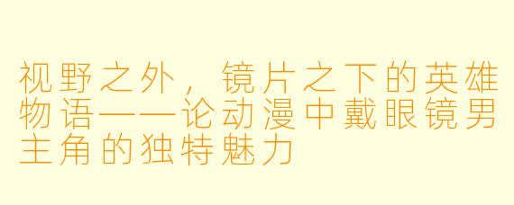 视野之外，镜片之下的英雄物语——论动漫中戴眼镜男主角的独特魅力
