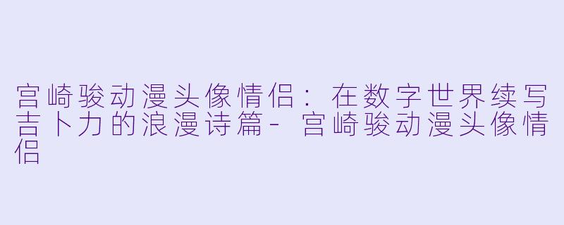 宫崎骏动漫头像情侣：在数字世界续写吉卜力的浪漫诗篇-宫崎骏动漫头像情侣