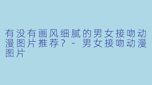有没有画风细腻的男女接吻动漫图片推荐？-男女接吻动漫图片