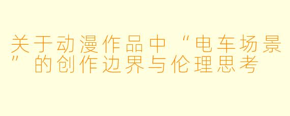 关于动漫作品中“电车场景”的创作边界与伦理思考