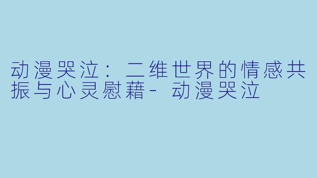 动漫哭泣：二维世界的情感共振与心灵慰藉-动漫哭泣