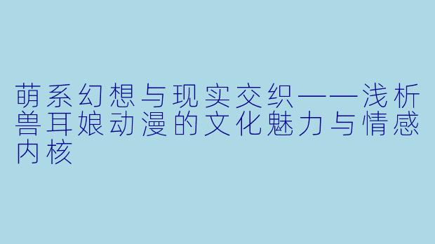 萌系幻想与现实交织——浅析兽耳娘动漫的文化魅力与情感内核