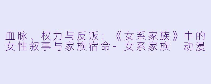 血脉、权力与反叛：《女系家族》中的女性叙事与家族宿命-女系家族 动漫