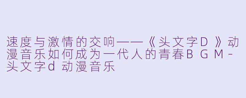 速度与激情的交响——《头文字D》动漫音乐如何成为一代人的青春BGM-头文字d动漫音乐