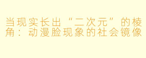 当现实长出“二次元”的棱角：动漫脸现象的社会镜像