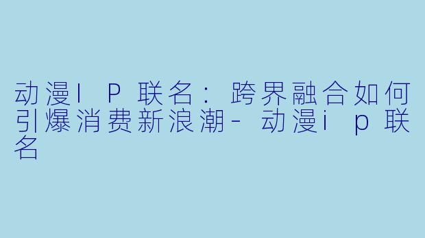 动漫IP联名：跨界融合如何引爆消费新浪潮