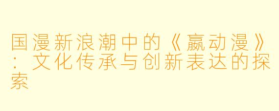 国漫新浪潮中的《嬴动漫》：文化传承与创新表达的探索