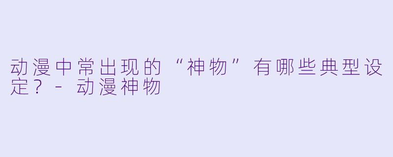 动漫中常出现的“神物”有哪些典型设定?-动漫神物