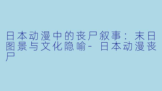 日本动漫中的丧尸叙事：末日图景与文化隐喻-日本动漫丧尸