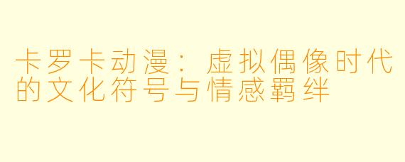 卡罗卡动漫：虚拟偶像时代的文化符号与情感羁绊